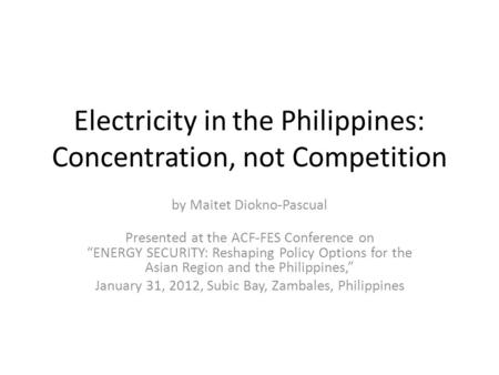 Electricity in the Philippines: Concentration, not Competition by Maitet Diokno-Pascual Presented at the ACF-FES Conference on “ENERGY SECURITY: Reshaping.