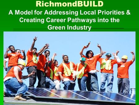 RichmondBUILD A Model for Addressing Local Priorities & Creating Career Pathways into the Green Industry.