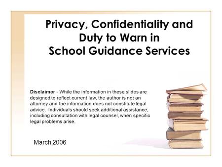 Privacy, Confidentiality and Duty to Warn in School Guidance Services March 2006 Disclaimer - While the information in these slides are designed to reflect.