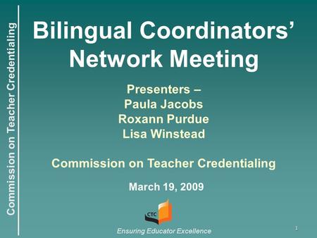 Commission on Teacher Credentialing Ensuring Educator Excellence 1 Bilingual Coordinators’ Network Meeting March 19, 2009 Presenters – Paula Jacobs Roxann.