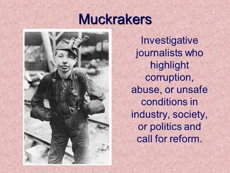 Muckrakers Investigative journalists who highlight corruption, abuse, or unsafe conditions in industry, society, or politics and call for reform.
