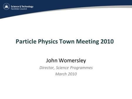 Particle Physics Town Meeting 2010 John Womersley Director, Science Programmes March 2010.