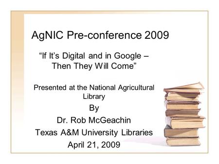 AgNIC Pre-conference 2009 “If It’s Digital and in Google – Then They Will Come” Presented at the National Agricultural Library By Dr. Rob McGeachin Texas.