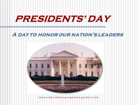PRESIDENTS’ DAY A day to honor our nation’s leaders Image from [http://whitehouse.gov/images/whfront1.jpg] (March 17, 2001).
