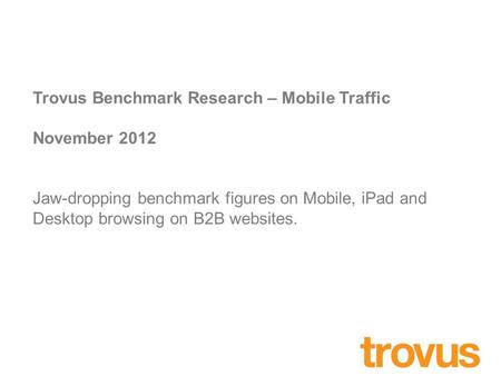 Trovus Benchmark Research – Mobile Traffic November 2012 Jaw-dropping benchmark figures on Mobile, iPad and Desktop browsing on B2B websites.