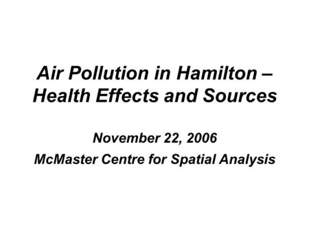 Air Pollution in Hamilton – Health Effects and Sources November 22, 2006 McMaster Centre for Spatial Analysis.