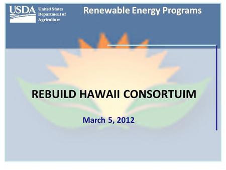 United States Department of Agriculture Renewable Energy Programs REBUILD HAWAII CONSORTUIM March 5, 2012.