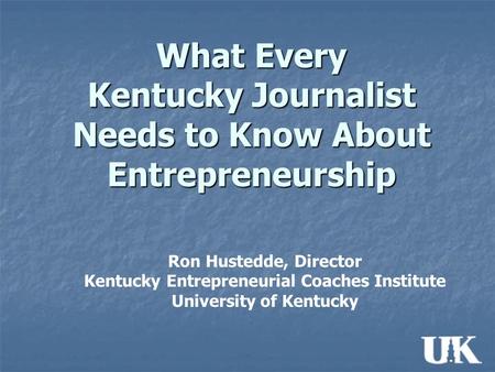 What Every Kentucky Journalist Needs to Know About Entrepreneurship Ron Hustedde, Director Kentucky Entrepreneurial Coaches Institute University of Kentucky.