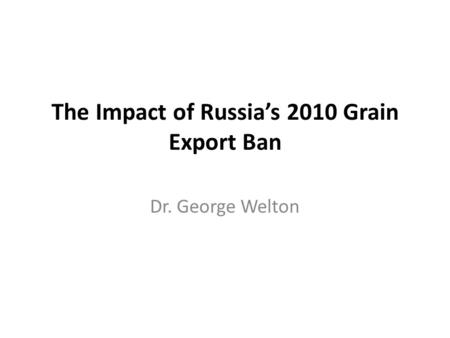 The Impact of Russia’s 2010 Grain Export Ban Dr. George Welton.
