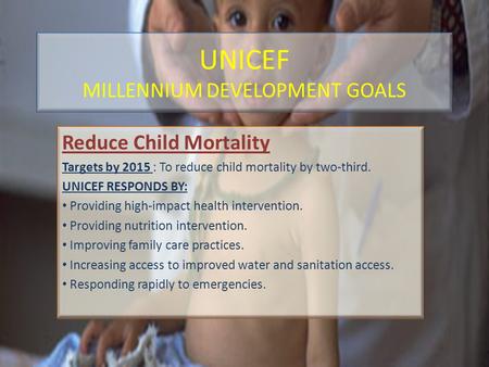 UNICEF MILLENNIUM DEVELOPMENT GOALS Reduce Child Mortality Targets by 2015 : To reduce child mortality by two-third. UNICEF RESPONDS BY: Providing high-impact.