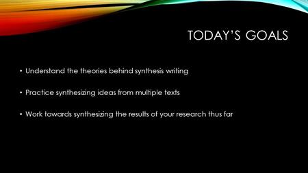 TODAY’S GOALS Understand the theories behind synthesis writing Practice synthesizing ideas from multiple texts Work towards synthesizing the results of.