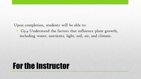 For the Instructor Upon completion, students will be able to: G3.4 Understand the factors that influence plant growth, including water, nutrients, light,