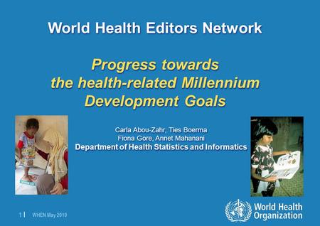 WHEN May 2010 1 |1 | World Health Editors Network Progress towards the health-related Millennium Development Goals Carla Abou-Zahr, Ties Boerma Fiona Gore,
