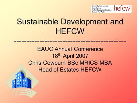 Sustainable Development and HEFCW -------------------------------------------- EAUC Annual Conference 18 th April 2007 Chris Cowburn BSc MRICS MBA Head.