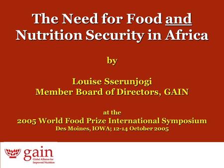 1 The Need for Food and Nutrition Security in Africa by Louise Sserunjogi Member Board of Directors, GAIN at the 2005 World Food Prize International Symposium.