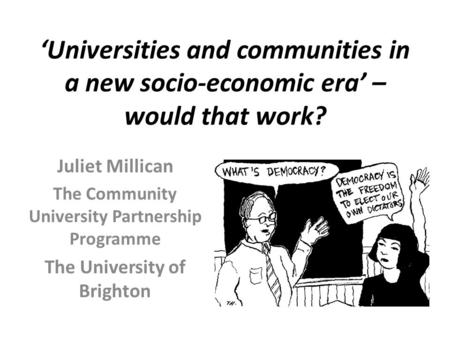 ‘Universities and communities in a new socio-economic era’ – would that work? Juliet Millican The Community University Partnership Programme The University.