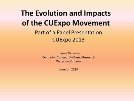 The Evolution and Impacts of the CUExpo Movement Part of a Panel Presentation CUExpo 2013 Joanna Ochocka Centre for Community Based Research Waterloo,