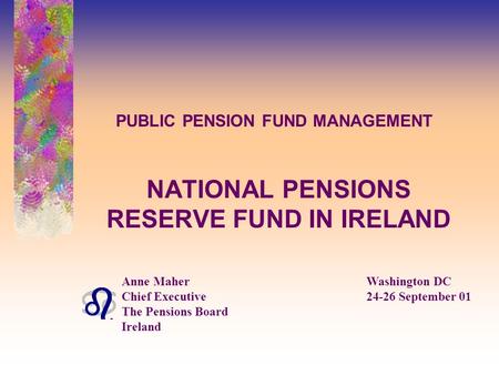 PUBLIC PENSION FUND MANAGEMENT NATIONAL PENSIONS RESERVE FUND IN IRELAND Anne MaherWashington DC Chief Executive24-26 September 01 The Pensions Board Ireland.