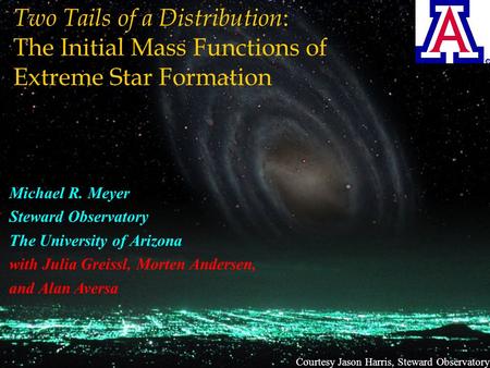 Courtesy Jason Harris, Steward Observatory Two Tails of a Distribution : The Initial Mass Functions of Extreme Star Formation Michael R. Meyer Steward.