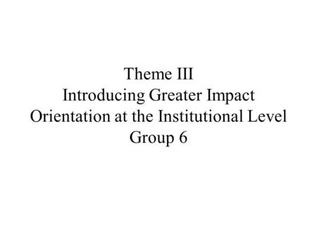 Theme III Introducing Greater Impact Orientation at the Institutional Level Group 6.