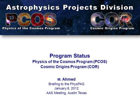 Program Status Physics of the Cosmos Program (PCOS) Cosmic Origins Program (COR) M. Ahmed Briefing to the PhysPAG January 8, 2012 AAS Meeting, Austin Texas.