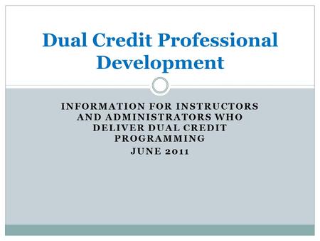 INFORMATION FOR INSTRUCTORS AND ADMINISTRATORS WHO DELIVER DUAL CREDIT PROGRAMMING JUNE 2011 Dual Credit Professional Development.