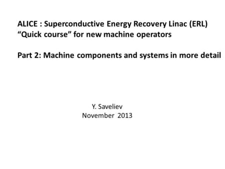 ALICE : Superconductive Energy Recovery Linac (ERL) “Quick course” for new machine operators Part 2: Machine components and systems in more detail Y. Saveliev.