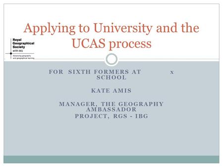 FOR SIXTH FORMERS AT x SCHOOL KATE AMIS MANAGER, THE GEOGRAPHY AMBASSADOR PROJECT, RGS - IBG Applying to University and the UCAS process.