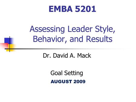 EMBA 5201 Assessing Leader Style, Behavior, and Results Dr. David A. Mack Goal Setting AUGUST 2009.