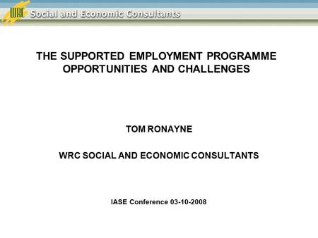 THE SUPPORTED EMPLOYMENT PROGRAMME OPPORTUNITIES AND CHALLENGES TOM RONAYNE WRC SOCIAL AND ECONOMIC CONSULTANTS IASE Conference 03-10-2008.