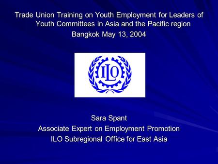 Trade Union Training on Youth Employment for Leaders of Youth Committees in Asia and the Pacific region Bangkok May 13, 2004 Sara Spant Associate Expert.
