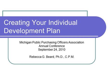 Creating Your Individual Development Plan Michigan Public Purchasing Officers Association Annual Conference September 24, 2010 Rebecca G. Beard, Ph.D.,