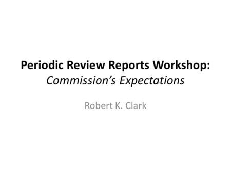Periodic Review Reports Workshop: Commission’s Expectations Robert K. Clark.