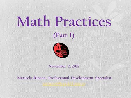 Math Practices (Part I) November 2, 2012 Maricela Rincon, Professional Development Specialist