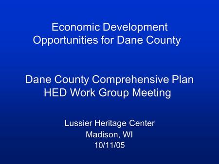 Economic Development Opportunities for Dane County Dane County Comprehensive Plan HED Work Group Meeting Lussier Heritage Center Madison, WI 10/11/05.