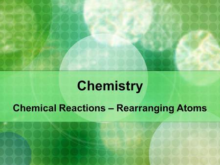 Chemistry Chemical Reactions – Rearranging Atoms.