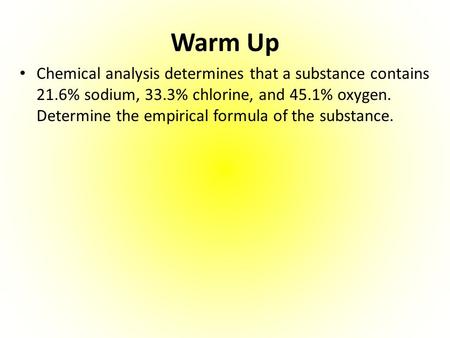 Warm Up Chemical analysis determines that a substance contains 21.6% sodium, 33.3% chlorine, and 45.1% oxygen. Determine the empirical formula of the.
