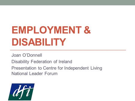 EMPLOYMENT & DISABILITY Joan O’Donnell Disability Federation of Ireland Presentation to Centre for Independent Living National Leader Forum.