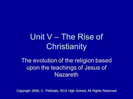 Unit V – The Rise of Christianity The evolution of the religion based upon the teachings of Jesus of Nazareth Copyright 2006; C. Pettinato, RCS High School,