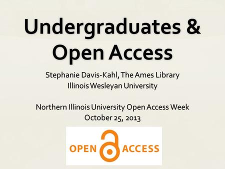 Undergraduates & Open Access Stephanie Davis-Kahl, The Ames Library Illinois Wesleyan University Northern Illinois University Open Access Week October.