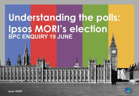 Understanding the polls: Ipsos MORI’s election BPC ENQUIRY 19 JUNE.