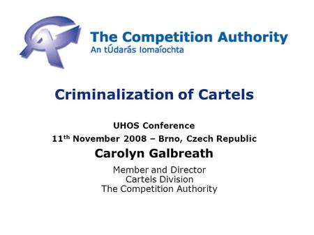 Criminalization of Cartels UHOS Conference 11 th November 2008 – Brno, Czech Republic Carolyn Galbreath Member and Director Cartels Division The Competition.