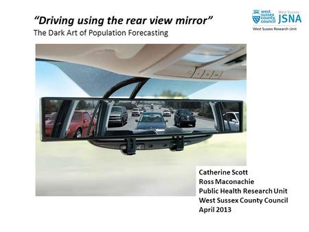 “Driving using the rear view mirror” The Dark Art of Population Forecasting Catherine Scott Ross Maconachie Public Health Research Unit West Sussex County.