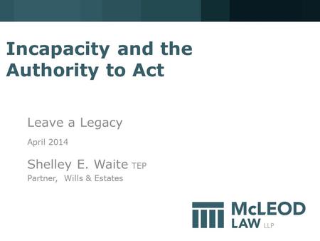 Incapacity and the Authority to Act Leave a Legacy April 2014 Shelley E. Waite TEP Partner, Wills & Estates.