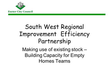 South West Regional Improvement Efficiency Partnership Making use of existing stock – Building Capacity for Empty Homes Teams.
