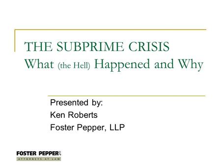 THE SUBPRIME CRISIS What (the Hell) Happened and Why Presented by: Ken Roberts Foster Pepper, LLP.
