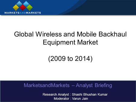 Global Wireless and Mobile Backhaul Equipment Market (2009 to 2014) MarketsandMarkets – Analyst Briefing Research Analyst : Shashi Bhushan Kumar Moderator.