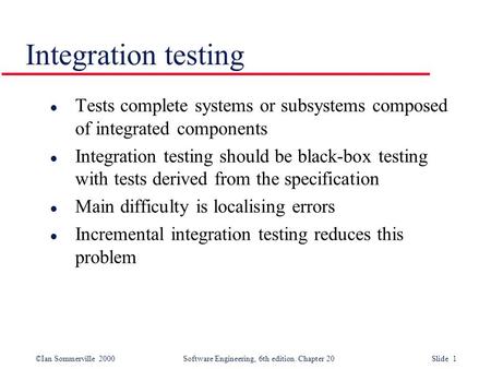 ©Ian Sommerville 2000 Software Engineering, 6th edition. Chapter 20 Slide 1 Integration testing l Tests complete systems or subsystems composed of integrated.