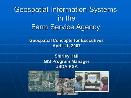 Geospatial Concepts for Executives April 11, 2007 Shirley Hall GIS Program Manager USDA-FSA Geospatial Information Systems in the Farm Service Agency.