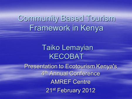 Community Based Tourism Framework in Kenya Taiko Lemayian KECOBAT Presentation to Ecotourism Kenya's 4 th Annual Conference AMREF Centre 21 st February.